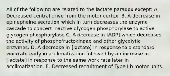 All of the following are related to the lactate paradox except: A. Decreased central drive from the motor cortex. B. A decrease in epinepheine secretion which in turn decreases the enzyme cascade to concert inactive glycogen phosphorylase to active glycogen phosphorylase C. A decrease in [ADP] which decreases the activity of phosphofructokinaae and other glycolytic enzymes. D. A decrease in [lactate] in response to a standard workrate early in acclimatization followed by an increase in [lactate] in response to the same work rate later in acclimatization. E. Decreased recruitment of Type IIb motor units.