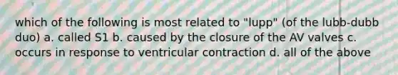 which of the following is most related to "lupp" (of the lubb-dubb duo) a. called S1 b. caused by the closure of the AV valves c. occurs in response to ventricular contraction d. all of the above