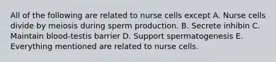 All of the following are related to nurse cells except A. Nurse cells divide by meiosis during sperm production. B. Secrete inhibin C. Maintain blood-testis barrier D. Support spermatogenesis E. Everything mentioned are related to nurse cells.