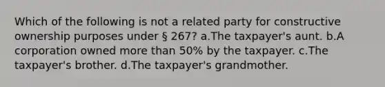 Which of the following is not a related party for constructive ownership purposes under § 267? a.The taxpayer's aunt. b.A corporation owned more than 50% by the taxpayer. c.The taxpayer's brother. d.The taxpayer's grandmother.