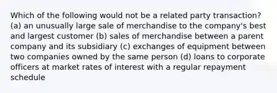 Which of the following would not be a related party transaction? (a) an unusually large sale of merchandise to the company's best and largest customer (b) sales of merchandise between a parent company and its subsidiary (c) exchanges of equipment between two companies owned by the same person (d) loans to corporate officers at market rates of interest with a regular repayment schedule