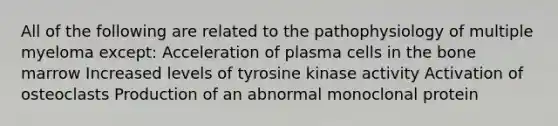 All of the following are related to the pathophysiology of multiple myeloma except: Acceleration of plasma cells in the bone marrow Increased levels of tyrosine kinase activity Activation of osteoclasts Production of an abnormal monoclonal protein