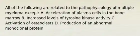 All of the following are related to the pathophysiology of multiple myeloma except: A. Acceleration of plasma cells in the bone marrow B. Increased levels of tyrosine kinase activity C. Activation of osteoclasts D. Production of an abnormal monoclonal protein