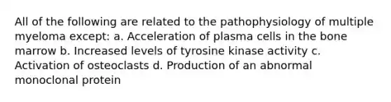 All of the following are related to the pathophysiology of multiple myeloma except: a. Acceleration of plasma cells in the bone marrow b. Increased levels of tyrosine kinase activity c. Activation of osteoclasts d. Production of an abnormal monoclonal protein