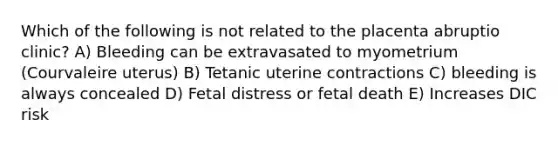 Which of the following is not related to the placenta abruptio clinic? A) Bleeding can be extravasated to myometrium (Courvaleire uterus) B) Tetanic uterine contractions C) bleeding is always concealed D) Fetal distress or fetal death E) Increases DIC risk