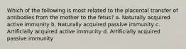 Which of the following is most related to the placental transfer of antibodies from the mother to the fetus? a. Naturally acquired active immunity b. Naturally acquired passive immunity c. Artificially acquired active immunity d. Artificially acquired passive immunity