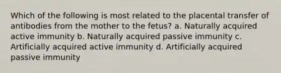 Which of the following is most related to the placental transfer of antibodies from the mother to the fetus? a. Naturally acquired active immunity b. Naturally acquired passive immunity c. Artificially acquired active immunity d. Artificially acquired passive immunity