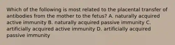 Which of the following is most related to the placental transfer of antibodies from the mother to the fetus? A. naturally acquired active immunity B. naturally acquired passive immunity C. artificially acquired active immunity D. artificially acquired passive immunity