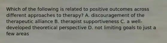 Which of the following is related to positive outcomes across different approaches to therapy? A. discouragement of the therapeutic alliance B. therapist supportiveness C. a well-developed theoretical perspective D. not limiting goals to just a few areas