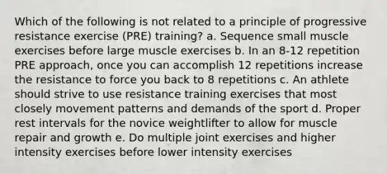 Which of the following is not related to a principle of progressive resistance exercise (PRE) training? a. Sequence small muscle exercises before large muscle exercises b. In an 8-12 repetition PRE approach, once you can accomplish 12 repetitions increase the resistance to force you back to 8 repetitions c. An athlete should strive to use resistance training exercises that most closely movement patterns and demands of the sport d. Proper rest intervals for the novice weightlifter to allow for muscle repair and growth e. Do multiple joint exercises and higher intensity exercises before lower intensity exercises