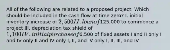 All of the following are related to a proposed project. Which should be included in the cash flow at time zero? I. initial inventory increase of 2,500 II. loan of125,000 to commence a project III. depreciation tax shield of 1,100 IV. initial purchase of6,500 of fixed assets I and II only I and IV only II and IV only I, II, and IV only I, II, III, and IV