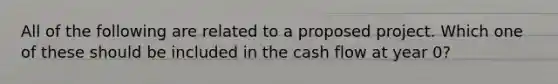 All of the following are related to a proposed project. Which one of these should be included in the cash flow at year 0?