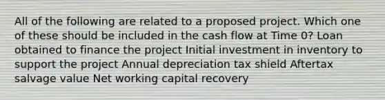 All of the following are related to a proposed project. Which one of these should be included in the cash flow at Time 0? Loan obtained to finance the project Initial investment in inventory to support the project Annual depreciation tax shield Aftertax salvage value Net working capital recovery