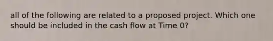 all of the following are related to a proposed project. Which one should be included in the cash flow at Time 0?