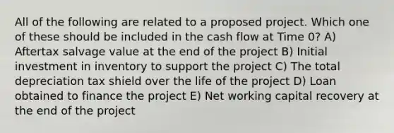 All of the following are related to a proposed project. Which one of these should be included in the cash flow at Time 0? A) Aftertax salvage value at the end of the project B) Initial investment in inventory to support the project C) The total depreciation tax shield over the life of the project D) Loan obtained to finance the project E) Net working capital recovery at the end of the project