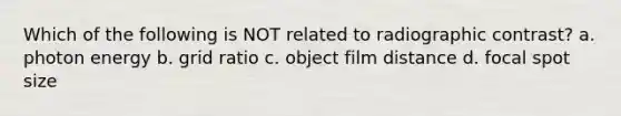 Which of the following is NOT related to radiographic contrast? a. photon energy b. grid ratio c. object film distance d. focal spot size