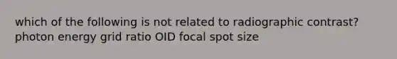 which of the following is not related to radiographic contrast? photon energy grid ratio OID focal spot size