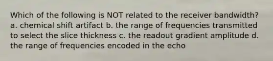 Which of the following is NOT related to the receiver bandwidth? a. chemical shift artifact b. the range of frequencies transmitted to select the slice thickness c. the readout gradient amplitude d. the range of frequencies encoded in the echo