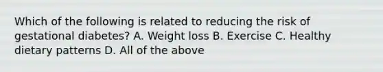 Which of the following is related to reducing the risk of gestational diabetes? A. Weight loss B. Exercise C. Healthy dietary patterns D. All of the above