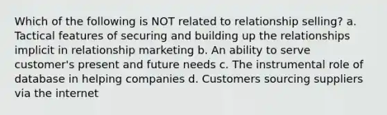 Which of the following is NOT related to relationship selling? a. Tactical features of securing and building up the relationships implicit in relationship marketing b. An ability to serve customer's present and future needs c. The instrumental role of database in helping companies d. Customers sourcing suppliers via the internet