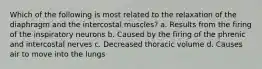 Which of the following is most related to the relaxation of the diaphragm and the intercostal muscles? a. Results from the firing of the inspiratory neurons b. Caused by the firing of the phrenic and intercostal nerves c. Decreased thoracic volume d. Causes air to move into the lungs