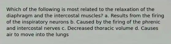 Which of the following is most related to the relaxation of the diaphragm and the intercostal muscles? a. Results from the firing of the inspiratory neurons b. Caused by the firing of the phrenic and intercostal nerves c. Decreased thoracic volume d. Causes air to move into the lungs