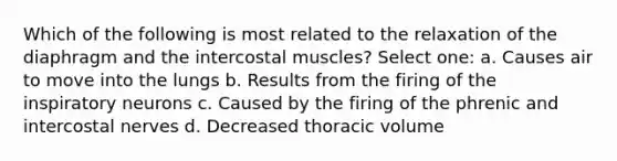 Which of the following is most related to the relaxation of the diaphragm and the intercostal muscles? Select one: a. Causes air to move into the lungs b. Results from the firing of the inspiratory neurons c. Caused by the firing of the phrenic and intercostal nerves d. Decreased thoracic volume