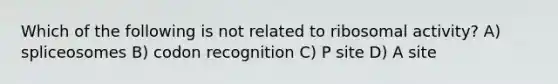 Which of the following is not related to ribosomal activity? A) spliceosomes B) codon recognition C) P site D) A site