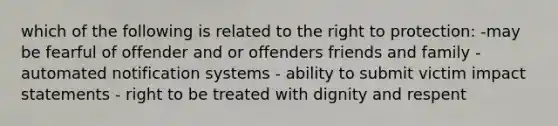 which of the following is related to the right to protection: -may be fearful of offender and or offenders friends and family - automated notification systems - ability to submit victim impact statements - right to be treated with dignity and respent