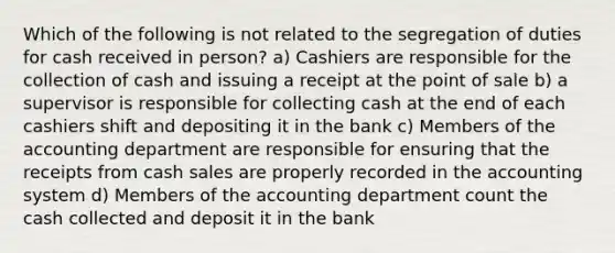 Which of the following is not related to the segregation of duties for cash received in person? a) Cashiers are responsible for the collection of cash and issuing a receipt at the point of sale b) a supervisor is responsible for collecting cash at the end of each cashiers shift and depositing it in the bank c) Members of the accounting department are responsible for ensuring that the receipts from cash sales are properly recorded in the accounting system d) Members of the accounting department count the cash collected and deposit it in the bank