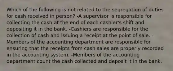 Which of the following is not related to the segregation of duties for cash received in person? -A supervisor is responsible for collecting the cash at the end of each cashier's shift and depositing it in the bank. -Cashiers are responsible for the collection of cash and issuing a receipt at the point of sale. -Members of the accounting department are responsible for ensuring that the receipts from cash sales are properly recorded in the accounting system. -Members of the accounting department count the cash collected and deposit it in the bank.