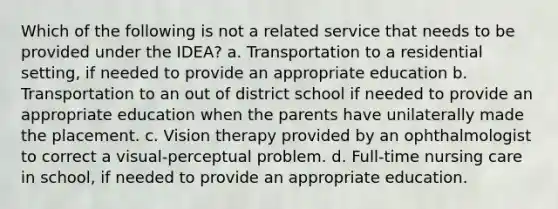 Which of the following is not a related service that needs to be provided under the IDEA? a. Transportation to a residential setting, if needed to provide an appropriate education b. Transportation to an out of district school if needed to provide an appropriate education when the parents have unilaterally made the placement. c. Vision therapy provided by an ophthalmologist to correct a visual-perceptual problem. d. Full-time nursing care in school, if needed to provide an appropriate education.