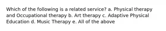 Which of the following is a related service? a. Physical therapy and Occupational therapy b. Art therapy c. Adaptive Physical Education d. Music Therapy e. All of the above