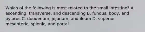 Which of the following is most related to <a href='https://www.questionai.com/knowledge/kt623fh5xn-the-small-intestine' class='anchor-knowledge'>the small intestine</a>? A. ascending, transverse, and descending B. fundus, body, and pylorus C. duodenum, jejunum, and ileum D. superior mesenteric, splenic, and portal
