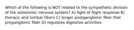 Which of the following is NOT related to the sympathetic division of the autonomic nervous system? A) fight of flight response B) thoracic and lumbar fibers C) longer postganglionic fiber that preganglionic fiber D) regulates digestive activities