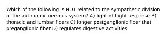 Which of the following is NOT related to the sympathetic division of the autonomic nervous system? A) fight of flight response B) thoracic and lumbar fibers C) longer postganglionic fiber that preganglionic fiber D) regulates digestive activities