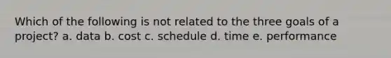 Which of the following is not related to the three goals of a project? a. data b. cost c. schedule d. time e. performance