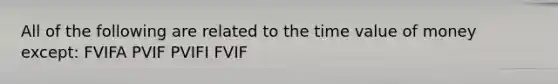 All of the following are related to the time value of money except: FVIFA PVIF PVIFI FVIF