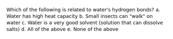 Which of the following is related to water's hydrogen bonds? a. Water has high heat capacity b. Small insects can "walk" on water c. Water is a very good solvent (solution that can dissolve salts) d. All of the above e. None of the above