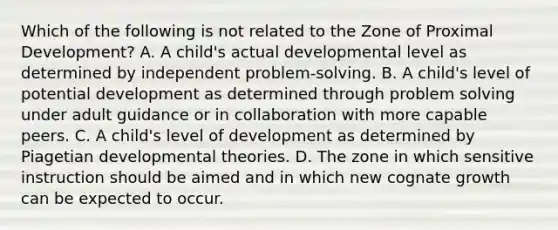 Which of the following is not related to the Zone of Proximal Development? A. A child's actual developmental level as determined by independent problem-solving. B. A child's level of potential development as determined through problem solving under adult guidance or in collaboration with more capable peers. C. A child's level of development as determined by Piagetian developmental theories. D. The zone in which sensitive instruction should be aimed and in which new cognate growth can be expected to occur.