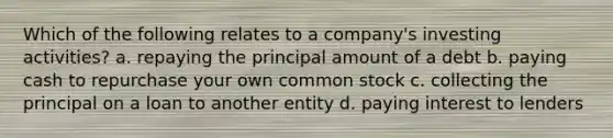 Which of the following relates to a company's investing activities? a. repaying the principal amount of a debt b. paying cash to repurchase your own common stock c. collecting the principal on a loan to another entity d. paying interest to lenders