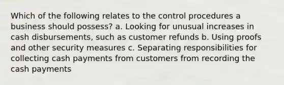 Which of the following relates to the control procedures a business should possess? a. Looking for unusual increases in cash disbursements, such as customer refunds b. Using proofs and other security measures c. Separating responsibilities for collecting cash payments from customers from recording the cash payments