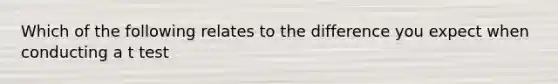 Which of the following relates to the difference you expect when conducting a t test