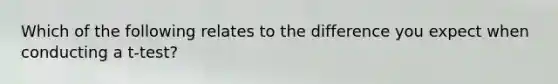 Which of the following relates to the difference you expect when conducting a t-test?