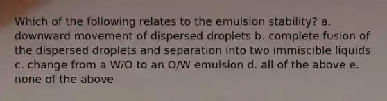 Which of the following relates to the emulsion stability? a. downward movement of dispersed droplets b. complete fusion of the dispersed droplets and separation into two immiscible liquids c. change from a W/O to an O/W emulsion d. all of the above e. none of the above