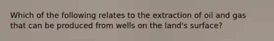 Which of the following relates to the extraction of oil and gas that can be produced from wells on the land's surface?