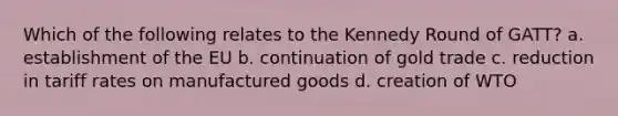 Which of the following relates to the Kennedy Round of GATT? a. establishment of the EU b. continuation of gold trade c. reduction in tariff rates on manufactured goods d. creation of WTO