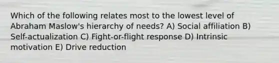 Which of the following relates most to the lowest level of Abraham Maslow's hierarchy of needs? A) Social affiliation B) Self-actualization C) Fight-or-flight response D) Intrinsic motivation E) Drive reduction