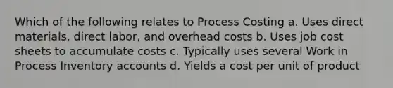 Which of the following relates to Process Costing a. Uses direct materials, direct labor, and overhead costs b. Uses job cost sheets to accumulate costs c. Typically uses several Work in Process Inventory accounts d. Yields a cost per unit of product