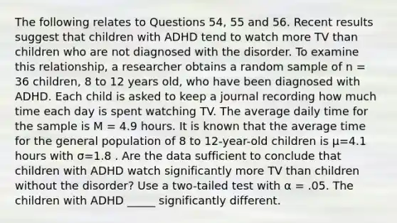 The following relates to Questions 54, 55 and 56. Recent results suggest that children with ADHD tend to watch more TV than children who are not diagnosed with the disorder. To examine this relationship, a researcher obtains a random sample of n = 36 children, 8 to 12 years old, who have been diagnosed with ADHD. Each child is asked to keep a journal recording how much time each day is spent watching TV. The average daily time for the sample is M = 4.9 hours. It is known that the average time for the general population of 8 to 12-year-old children is μ=4.1 hours with σ=1.8 . Are the data sufficient to conclude that children with ADHD watch significantly more TV than children without the disorder? Use a two-tailed test with α = .05. The children with ADHD _____ significantly different.